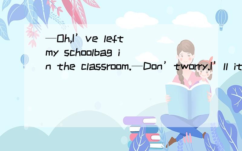 —Oh,I’ve left my schoolbag in the classroom.—Don’tworry.I’ll it for you.A.bring B.get C.take D.carry