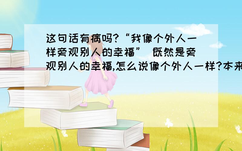 这句话有病吗?“我像个外人一样旁观别人的幸福” 既然是旁观别人的幸福,怎么说像个外人一样?本来就是外人吗?我不懂啊,我是这么想的,