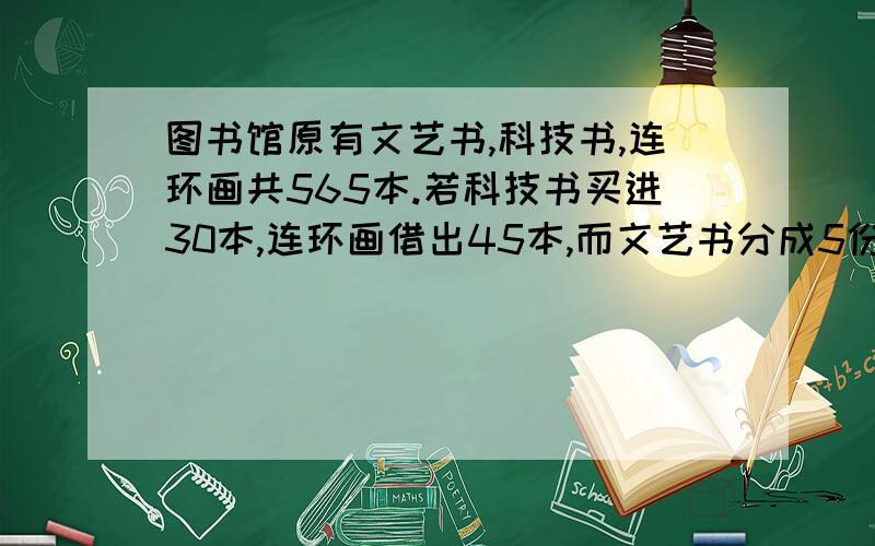 图书馆原有文艺书,科技书,连环画共565本.若科技书买进30本,连环画借出45本,而文艺书分成5份,借出其中的2份后,图书馆中的三种存书相等,原来三种书各有几本?