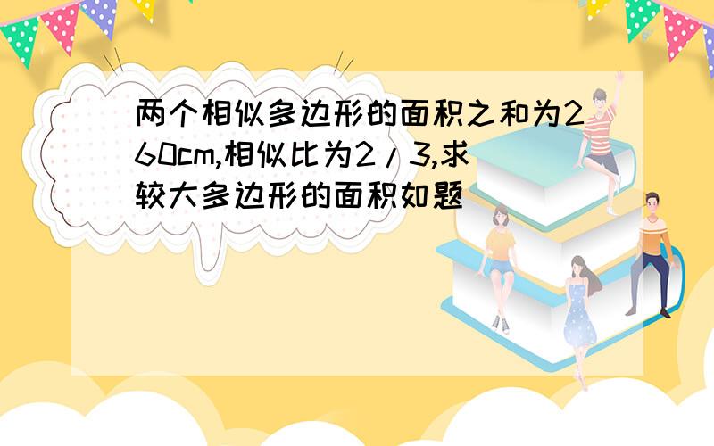 两个相似多边形的面积之和为260cm,相似比为2/3,求较大多边形的面积如题