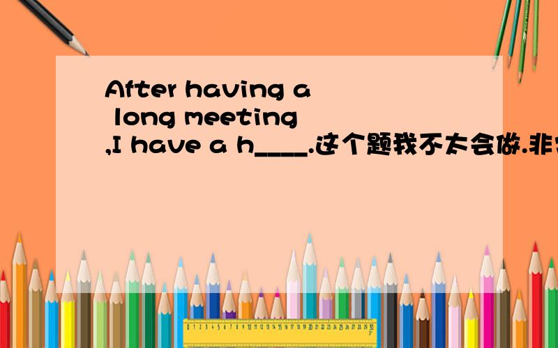 After having a long meeting ,I have a h____.这个题我不太会做.非常紧急!