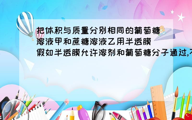 把体积与质量分别相同的葡萄糖溶液甲和蔗糖溶液乙用半透膜（假如半透膜允许溶剂和葡萄糖分子通过,不允许蔗糖分子通过）隔开,一段时间后,液面情况是（）A甲高于乙B先甲高于乙,后乙高