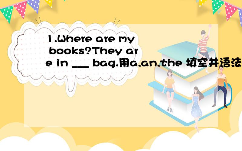 1.Where are my books?They are in ___ bag.用a,an,the 填空并语法说明 2.Taday is __ Children's Day.