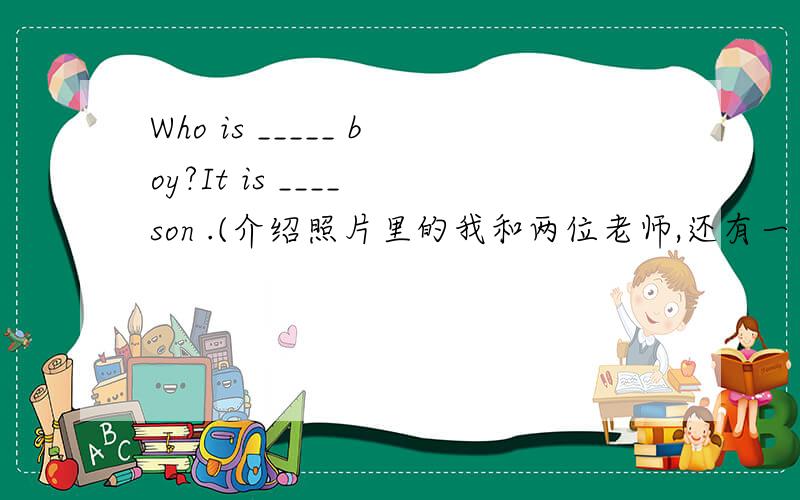 Who is _____ boy?It is ____ son .(介绍照片里的我和两位老师,还有一个小男孩.