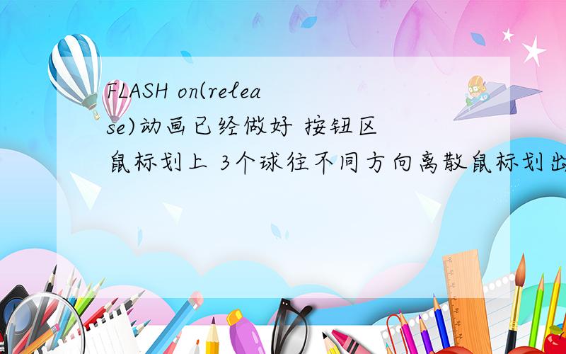 FLASH on(release)动画已经做好 按钮区 鼠标划上 3个球往不同方向离散鼠标划出 3个球回归脚本如下on(rollover) {mc.gotoAndPlay(N);}on(rollOut) {mc.gotoAndStop(N);}1.我想在3个球停下后 用on(release)来停下动画