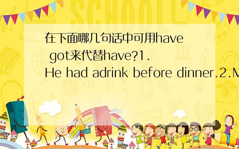 在下面哪几句话中可用have got来代替have?1.He had adrink before dinner.2.Mrs.Sullivan has a lot of money.3.He had to leave early.4.We have had a long conversation.5.My mother has a hesdache.6.They had a good time at the party.7.This sock h