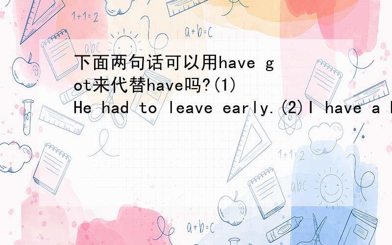 下面两句话可以用have got来代替have吗?(1)He had to leave early.(2)I have a bath every day.