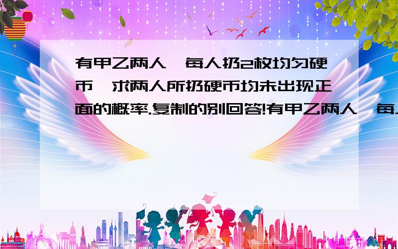 有甲乙两人,每人扔2枚均匀硬币,求两人所扔硬币均未出现正面的概率.复制的别回答!有甲乙两人,每人扔2枚均匀硬币,求两人所扔硬币均未出现正面的概率.1/16复制的不要!