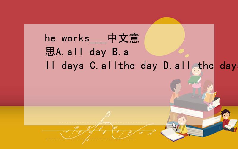 he works___中文意思A.all day B.all days C.allthe day D.all the days选哪个