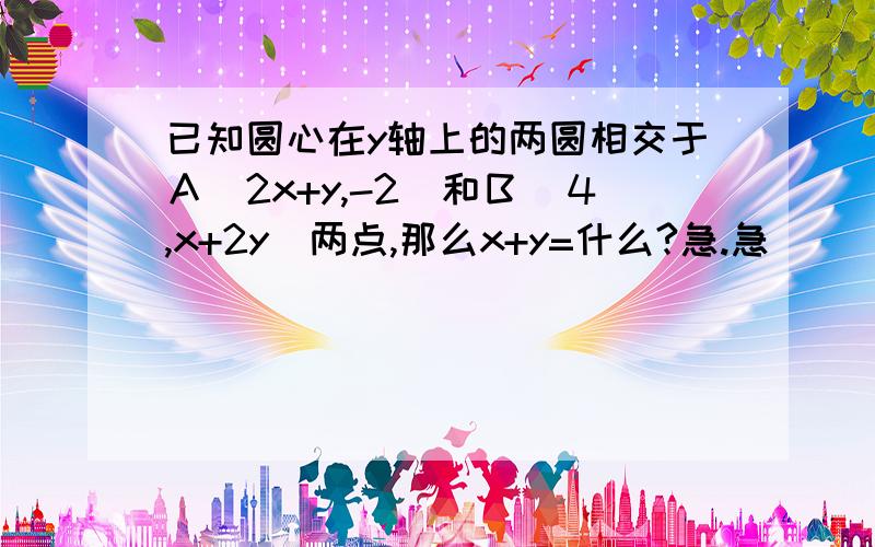 已知圆心在y轴上的两圆相交于Ａ(2x+y,-2)和Ｂ（４,x+2y)两点,那么x+y=什么?急.急