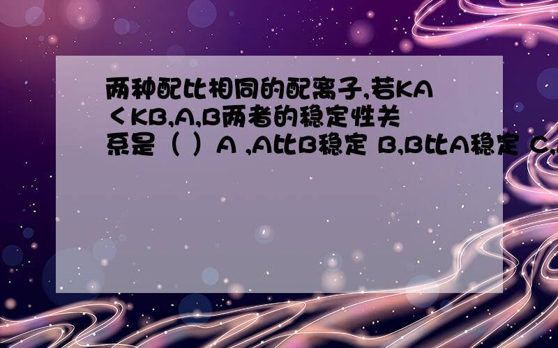 两种配比相同的配离子,若KA＜KB,A,B两者的稳定性关系是（ ）A ,A比B稳定 B,B比A稳定 C,A和B一样稳定 D,无法判断