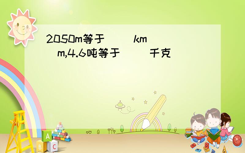 2050m等于( )km( )m,4.6吨等于( )千克