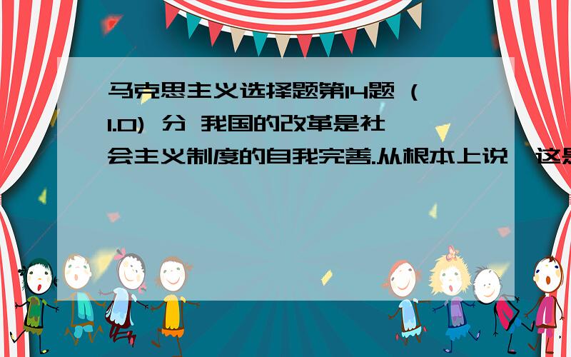 马克思主义选择题第14题 (1.0) 分 我国的改革是社会主义制度的自我完善.从根本上说,这是由（ ）A、党的正确的路线、方针、政策决定的B、我国社会主义社会基本矛盾的性质和特点决定的C、