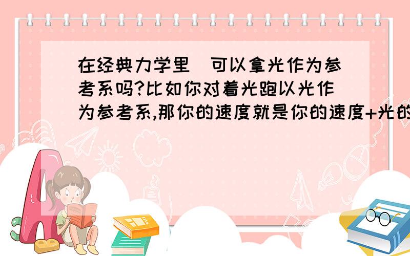 在经典力学里`可以拿光作为参考系吗?比如你对着光跑以光作为参考系,那你的速度就是你的速度+光的速度了,