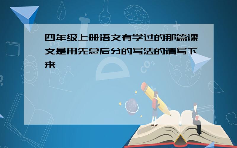 四年级上册语文有学过的那篇课文是用先总后分的写法的请写下来