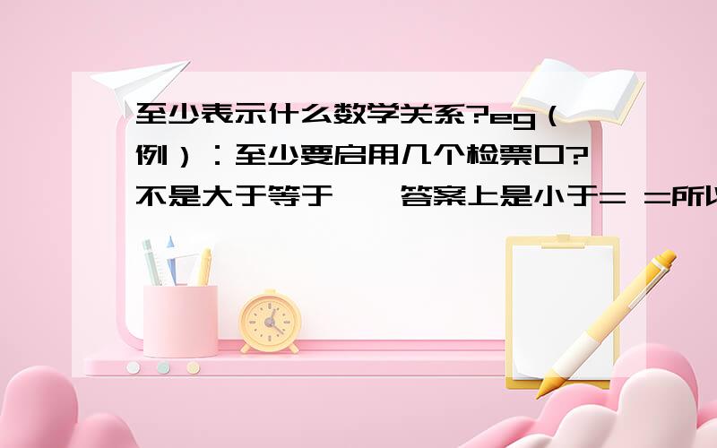 至少表示什么数学关系?eg（例）：至少要启用几个检票口?不是大于等于……答案上是小于= =所以我好纠结~某个火车站，共有六个检票口，若有120民旅客要上车，启用3个检票口，四分钟完毕