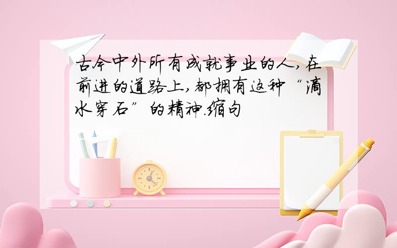 古今中外所有成就事业的人,在前进的道路上,都拥有这种“滴水穿石”的精神.缩句