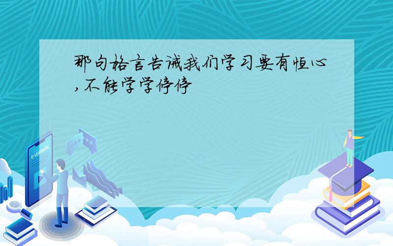 那句格言告诫我们学习要有恒心,不能学学停停