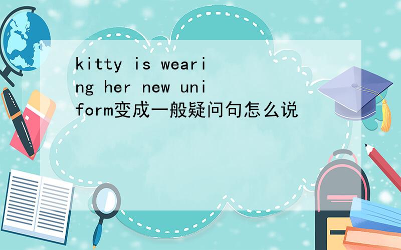 kitty is wearing her new uniform变成一般疑问句怎么说