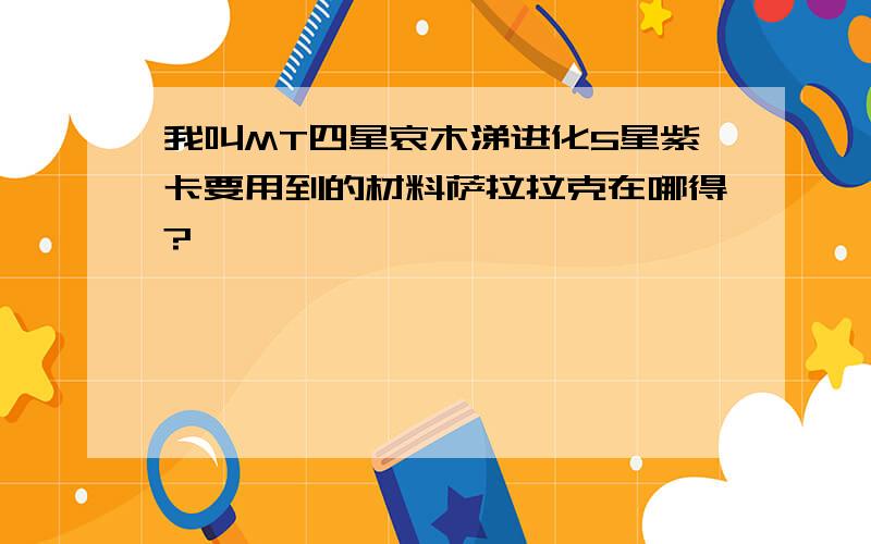 我叫MT四星哀木涕进化5星紫卡要用到的材料萨拉拉克在哪得?