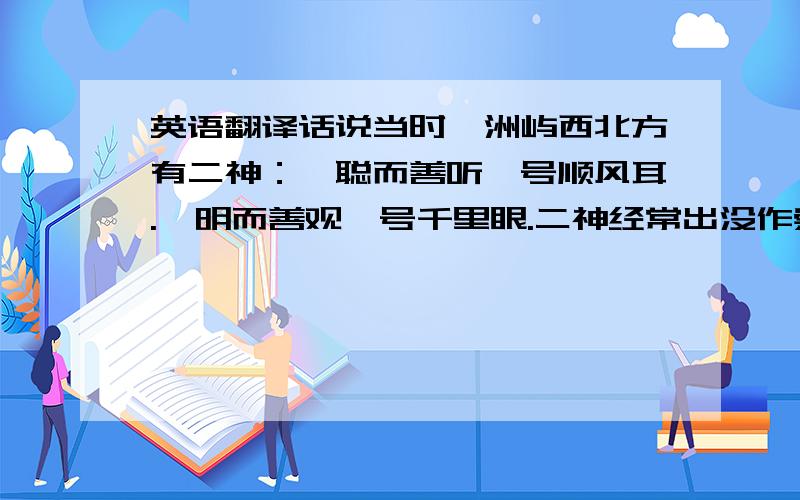 英语翻译话说当时湄洲屿西北方有二神：一聪而善听,号顺风耳.一明而善观,号千里眼.二神经常出没作崇,村民甚受其苦,祈求妈祖惩治.神姑于是混杂在妇女当中上山采摘,经十余日,方与之相遇.