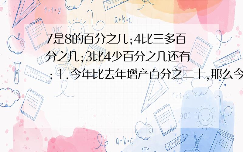 7是8的百分之几;4比三多百分之几;3比4少百分之几还有：1.今年比去年增产百分之二十,那么今年的产量是去年的百分之几?2.一件衣服降价百分之十五销售,现价是原价的百分之几?