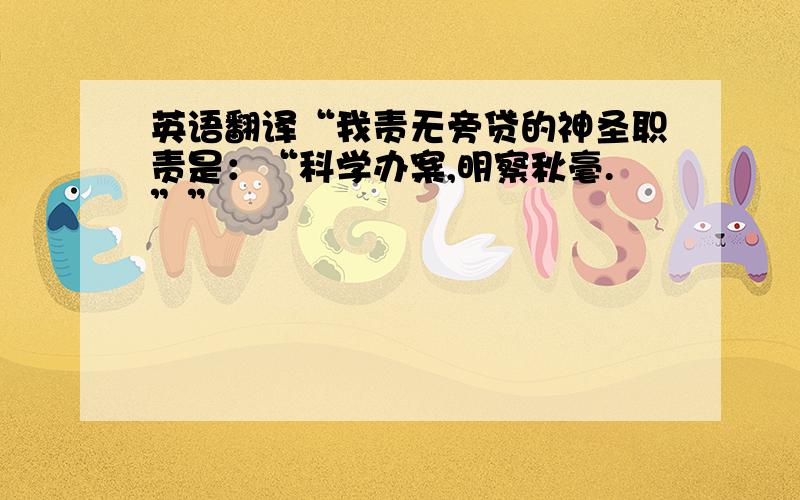 英语翻译“我责无旁贷的神圣职责是：“科学办案,明察秋毫.””