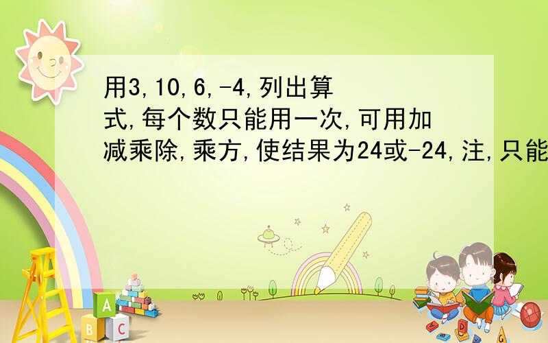 用3,10,6,-4,列出算式,每个数只能用一次,可用加减乘除,乘方,使结果为24或-24,注,只能出现这四个数字