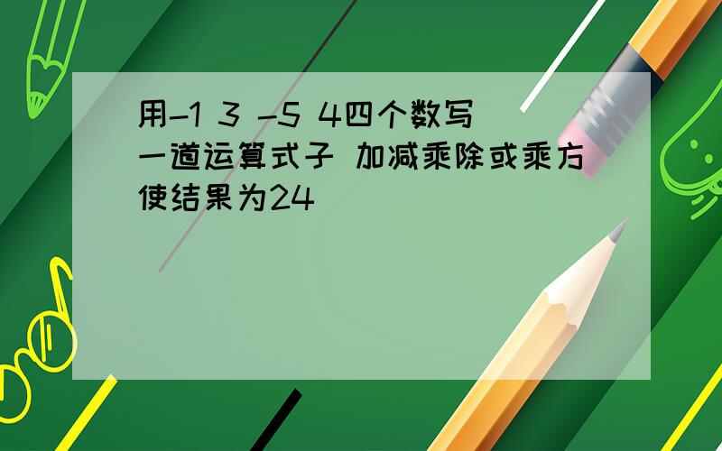 用-1 3 -5 4四个数写一道运算式子 加减乘除或乘方使结果为24