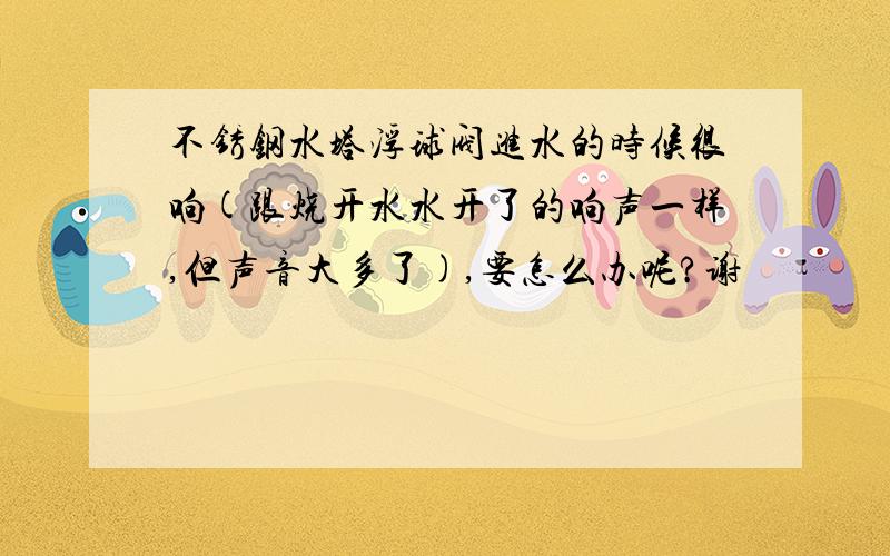 不锈钢水塔浮球阀进水的时候很响(跟烧开水水开了的响声一样,但声音大多了),要怎么办呢?谢