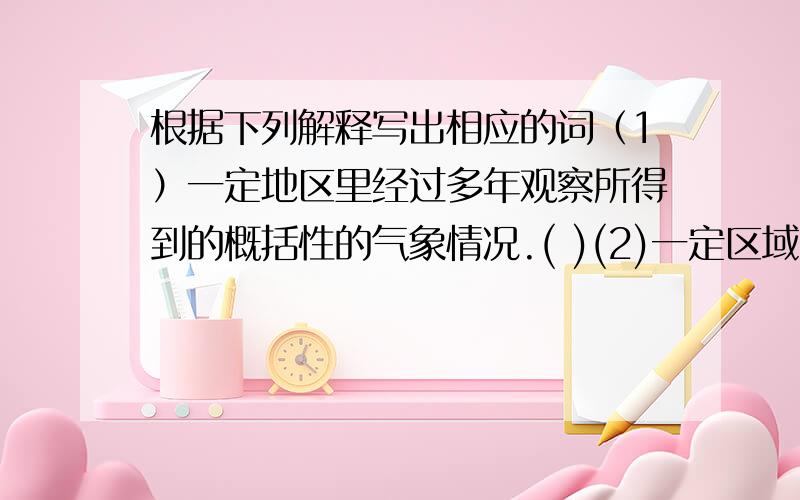 根据下列解释写出相应的词（1）一定地区里经过多年观察所得到的概括性的气象情况.( )(2)一定区域,一定时间内的各种气象变化.（ ）