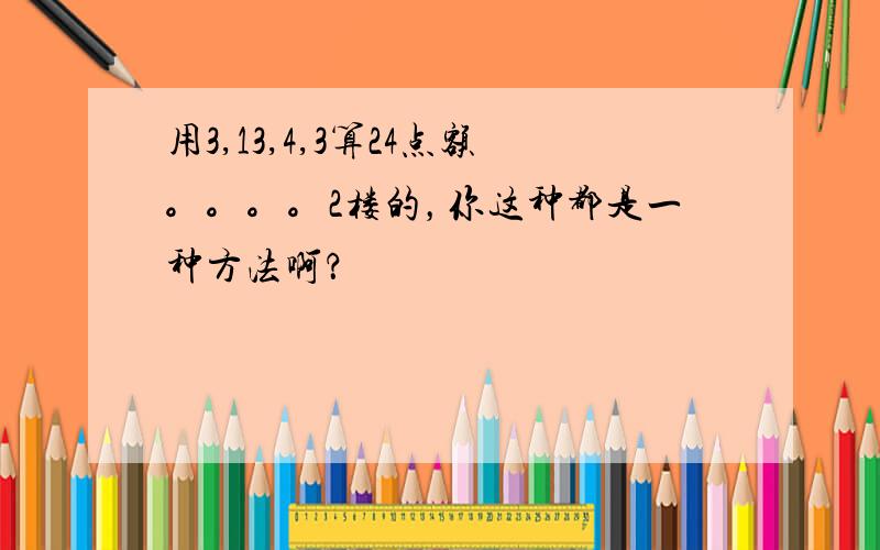 用3,13,4,3算24点额。。。。2楼的，你这种都是一种方法啊？