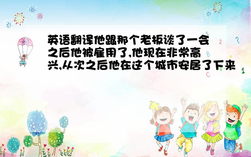 英语翻译他跟那个老板谈了一会之后他被雇用了,他现在非常高兴,从次之后他在这个城市安居了下来