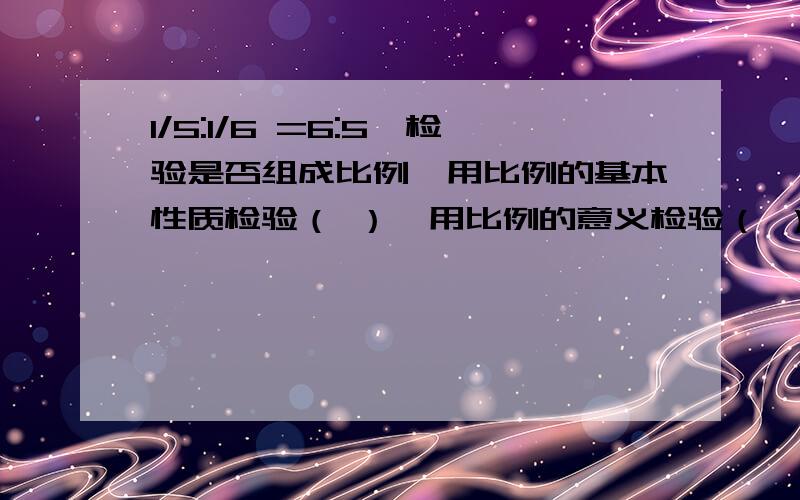 1/5:1/6 =6:5,检验是否组成比例,用比例的基本性质检验（ ）,用比例的意义检验（ ）从24的因数中选出四个数组成一个比例,使每个比的比值为 ,这个比例为（ ）