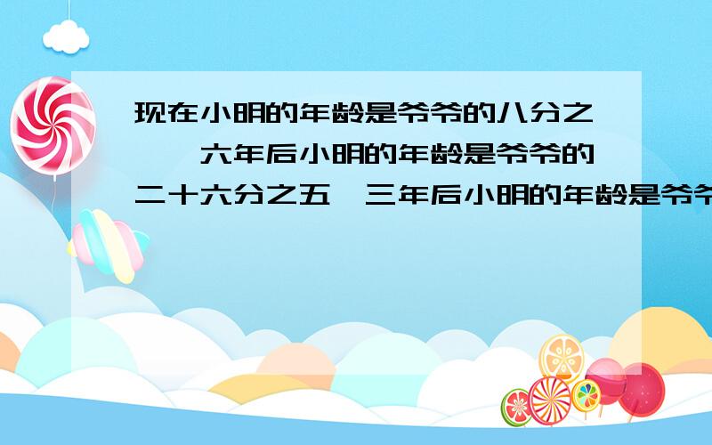 现在小明的年龄是爷爷的八分之一,六年后小明的年龄是爷爷的二十六分之五,三年后小明的年龄是爷爷的九分之二,再过若干年,爷爷去世了.去世时小明的年龄是爷爷的十分之三.请问从现在到