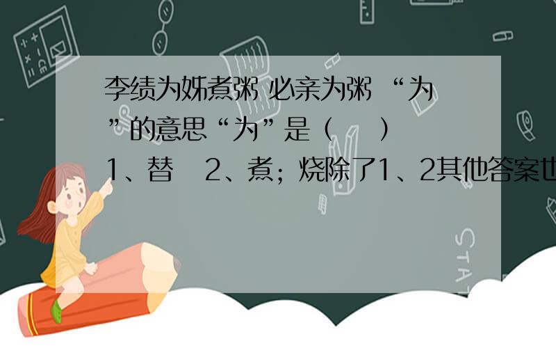 李绩为姊煮粥 必亲为粥 “为”的意思“为”是（    ）1、替   2、煮；烧除了1、2其他答案也行！！！晕！！！！！！！！！！！！！！我很急！！！！！！好答案我会加分的！！！！！！！