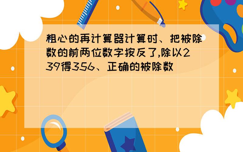 粗心的再计算器计算时、把被除数的前两位数字按反了,除以239得356、正确的被除数