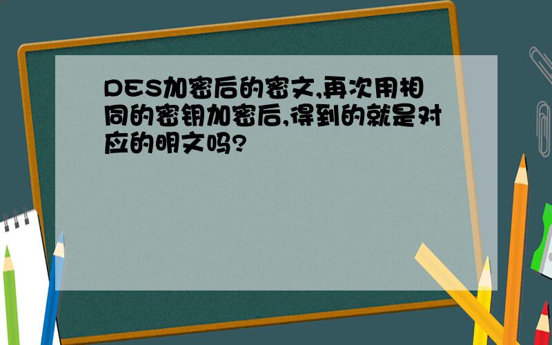 DES加密后的密文,再次用相同的密钥加密后,得到的就是对应的明文吗?