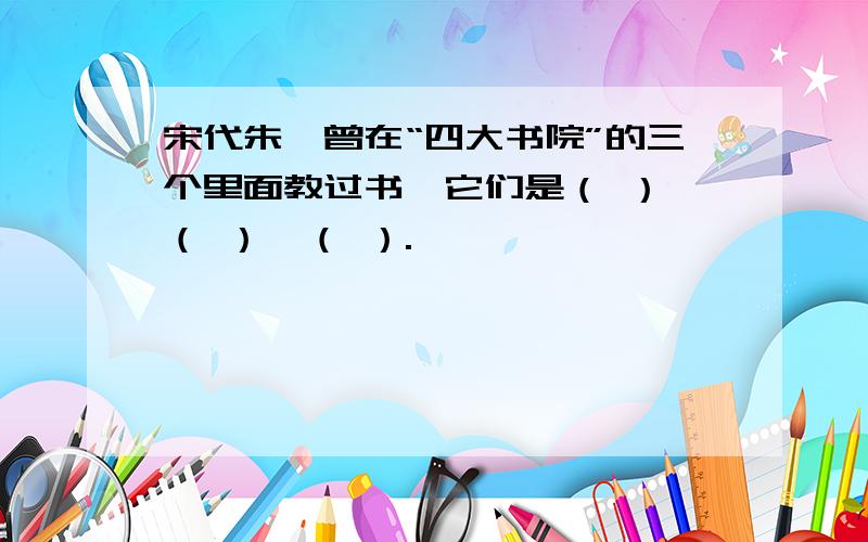 宋代朱熹曾在“四大书院”的三个里面教过书,它们是（ ）,（ ）,（ ）.