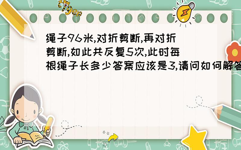 绳子96米,对折剪断,再对折剪断,如此共反复5次,此时每根绳子长多少答案应该是3,请问如何解答得出是3呢?