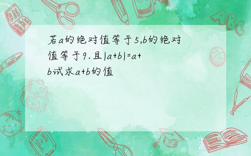 若a的绝对值等于5,b的绝对值等于9.且|a+b|=a+b试求a+b的值