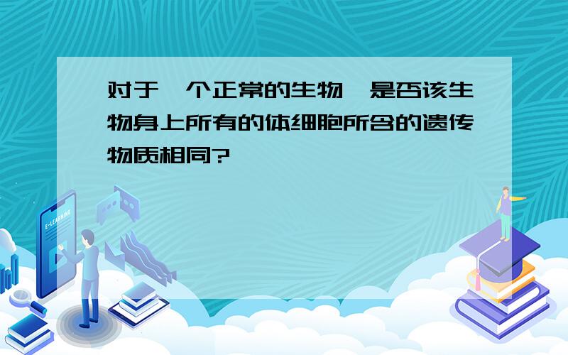 对于一个正常的生物,是否该生物身上所有的体细胞所含的遗传物质相同?