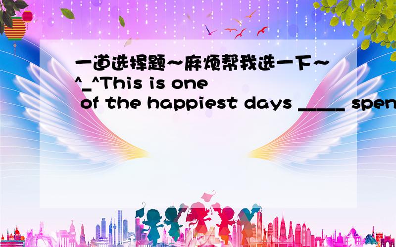 一道选择题～麻烦帮我选一下～^_^This is one of the happiest days _____ spent in my life.A.that have ever beenB.that has never beenC.which was everD.we have选D不可以么？为什么？