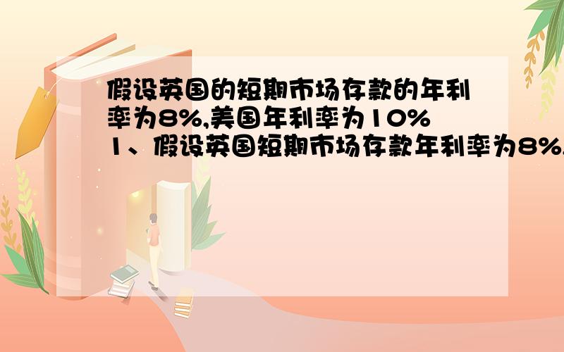 假设英国的短期市场存款的年利率为8%,美国年利率为10%1、假设英国短期市场存款年利率为8%,美国年利率为10%,英国某套利者用10万英镑进行套利,存款期限为1年,当时纽约市场即期汇率为：1英