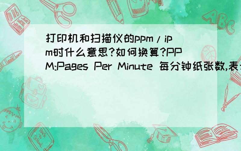 打印机和扫描仪的ppm/ipm时什么意思?如何换算?PPM:Pages Per Minute 每分钟纸张数,表示打印速度；DPI:Dot Per Inch 每平方英寸点数,表示打印精度；IPM:image per minute 表示图象打印速度.这个IPM不太理解,