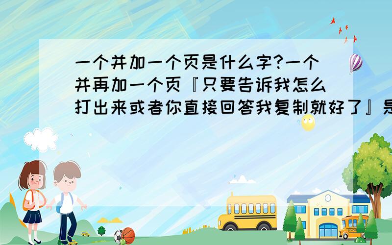 一个并加一个页是什么字?一个并再加一个页『只要告诉我怎么打出来或者你直接回答我复制就好了』是什么字?打不了繁体.