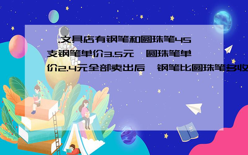 一.文具店有钢笔和圆珠笔45支钢笔单价3.5元,圆珠笔单价2.4元全部卖出后,钢笔比圆珠笔多收入10元,钢钢笔多少支?二.甲乙两个数的和是13.2,甲的小数点向右移动一位,就与乙相等.甲数是( ),乙数