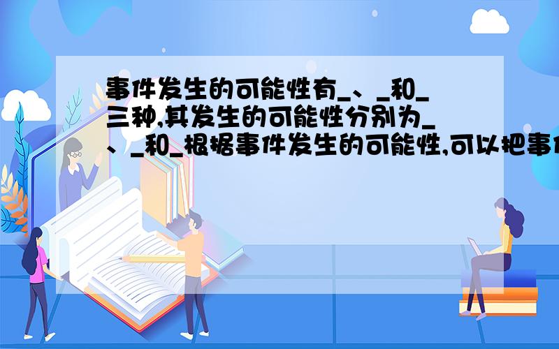 事件发生的可能性有_、_和_三种,其发生的可能性分别为_、_和_根据事件发生的可能性,可以把事件分成三类,分别是_、_和_,其中_和_都是“确定事件”（是填空题,