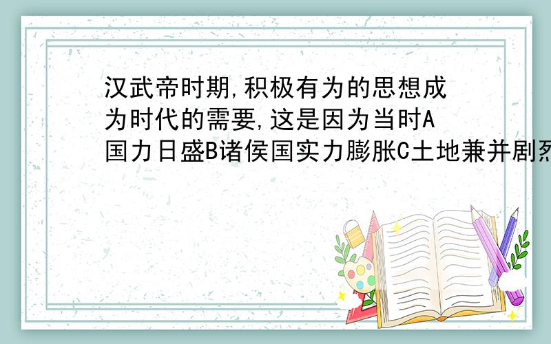 汉武帝时期,积极有为的思想成为时代的需要,这是因为当时A国力日盛B诸侯国实力膨胀C土地兼并剧烈D匈奴为患 都有那几个?