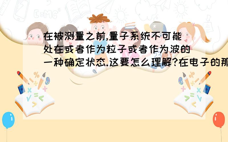 在被测量之前,量子系统不可能处在或者作为粒子或者作为波的一种确定状态.这要怎么理解?在电子的那个...在被测量之前,量子系统不可能处在或者作为粒子或者作为波的一种确定状态.这要